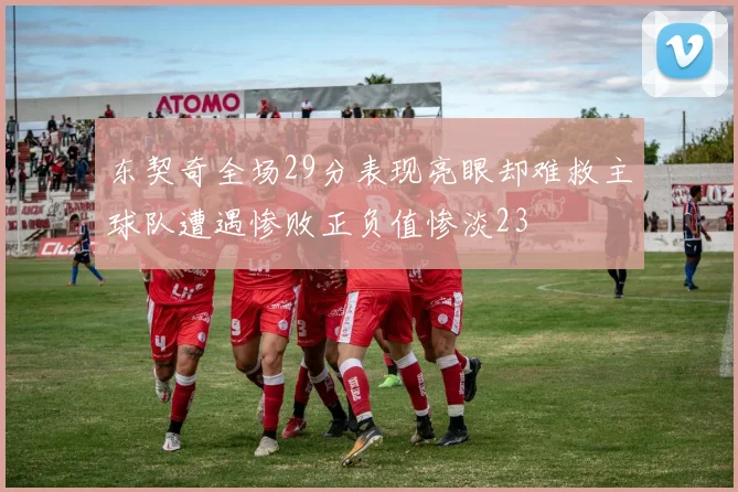 东契奇全场29分表现亮眼却难救主球队遭遇惨败正负值惨淡23