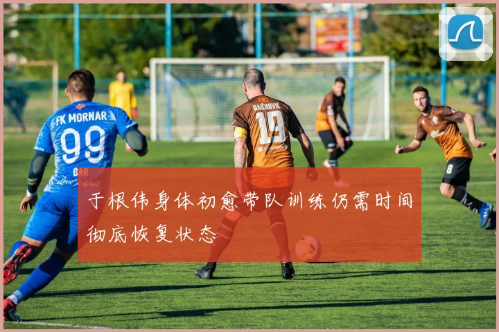 于根伟身体初愈带队训练仍需时间彻底恢复状态