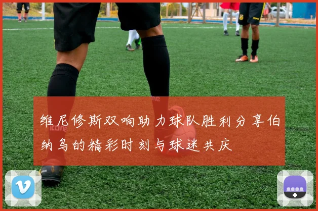 维尼修斯双响助力球队胜利分享伯纳乌的精彩时刻与球迷共庆