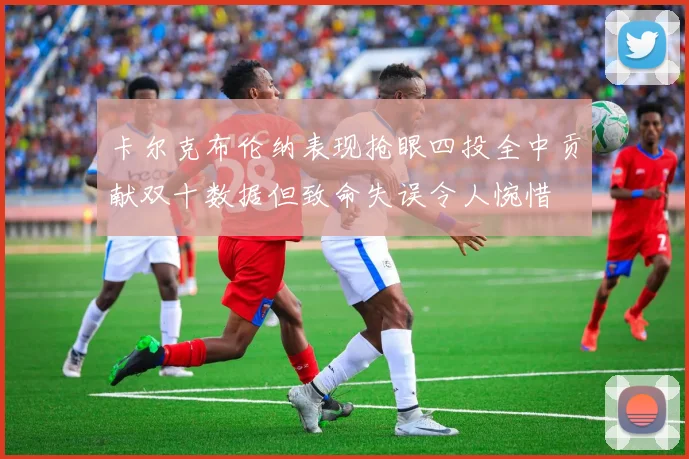 卡尔克布伦纳表现抢眼四投全中贡献双十数据但致命失误令人惋惜