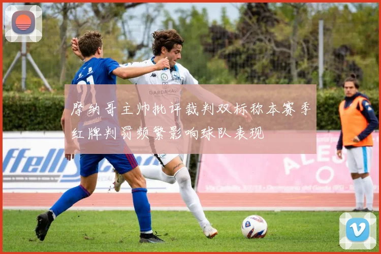 摩纳哥主帅批评裁判双标称本赛季红牌判罚频繁影响球队表现