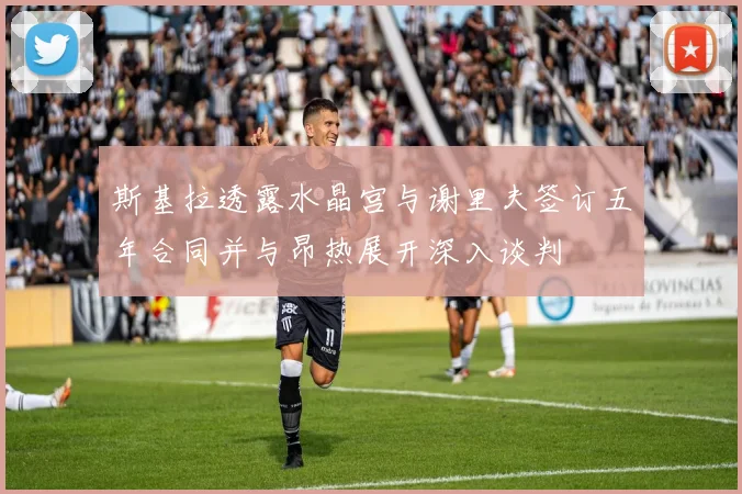 斯基拉透露水晶宫与谢里夫签订五年合同并与昂热展开深入谈判