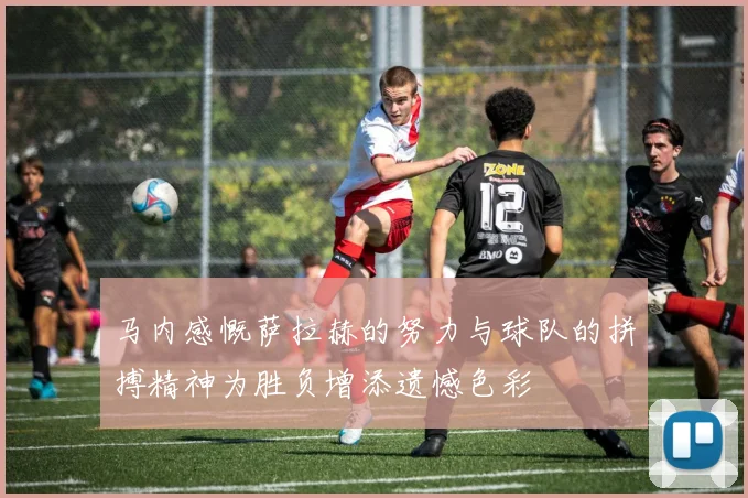 马内感慨萨拉赫的努力与球队的拼搏精神为胜负增添遗憾色彩