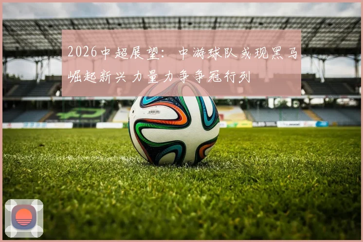 2026中超展望：中游球队或现黑马崛起新兴力量力争争冠行列