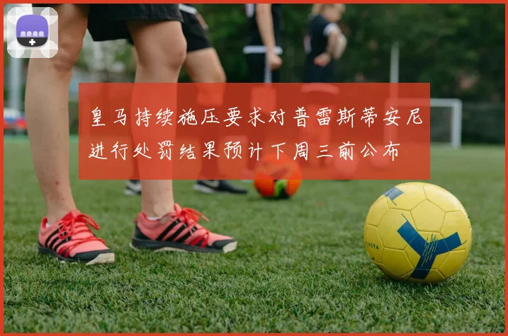 皇马持续施压要求对普雷斯蒂安尼进行处罚结果预计下周三前公布