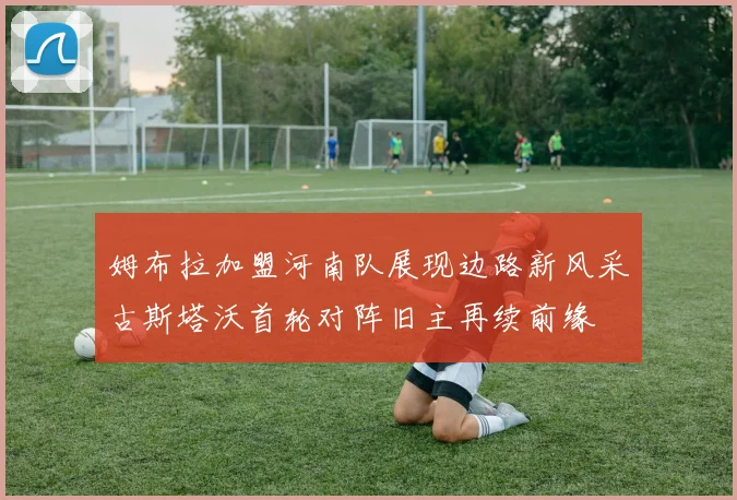 姆布拉加盟河南队展现边路新风采古斯塔沃首轮对阵旧主再续前缘