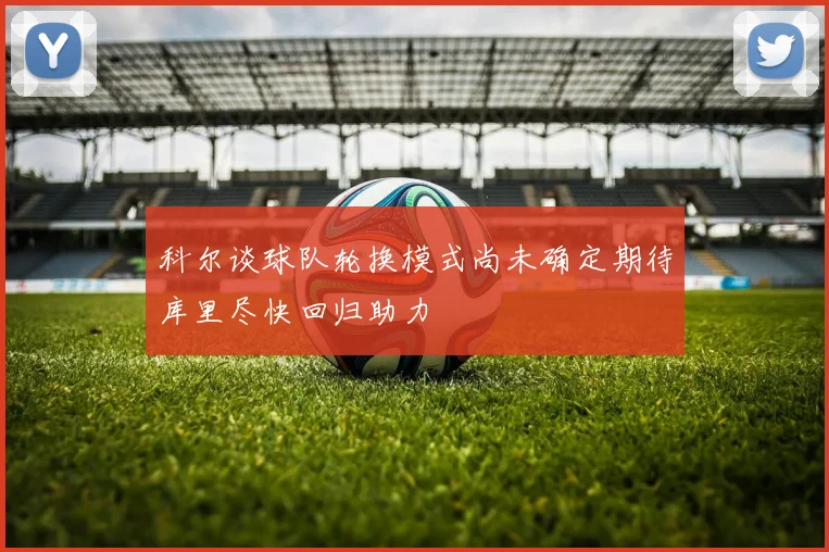 科尔谈球队轮换模式尚未确定期待库里尽快回归助力