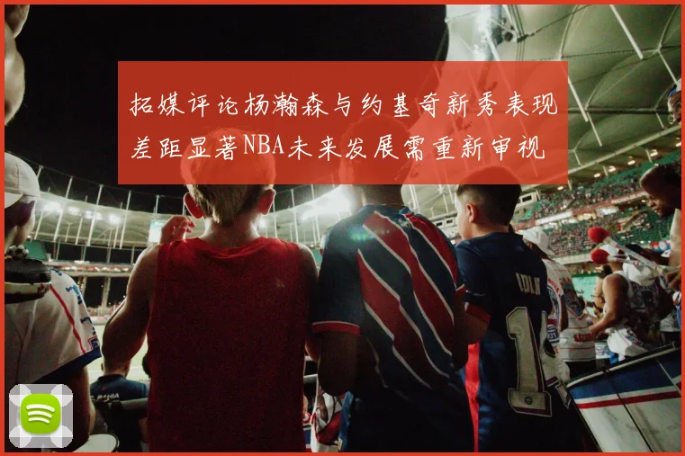 拓媒评论杨瀚森与约基奇新秀表现差距显著NBA未来发展需重新审视
