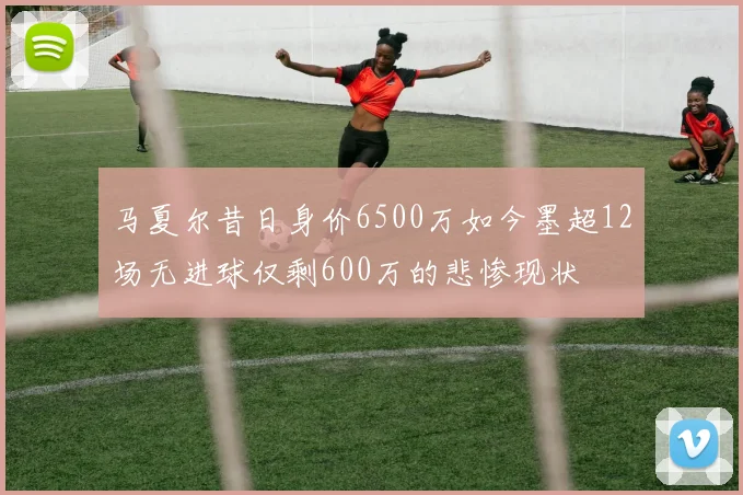 马夏尔昔日身价6500万如今墨超12场无进球仅剩600万的悲惨现状