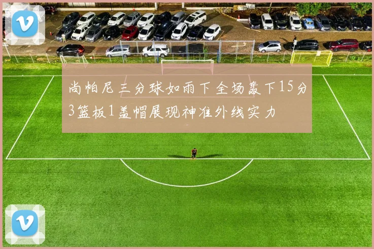 尚帕尼三分球如雨下全场轰下15分3篮板1盖帽展现神准外线实力